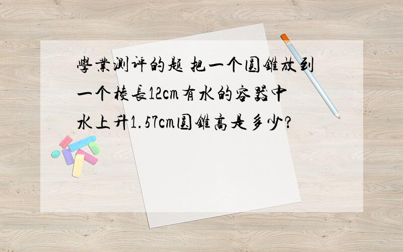 学业测评的题 把一个圆锥放到一个棱长12cm有水的容器中水上升1.57cm圆锥高是多少?