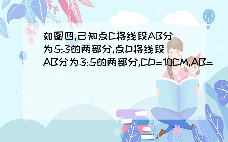 如图四,已知点C将线段AB分为5:3的两部分,点D将线段AB分为3:5的两部分,CD=10CM,AB=( )CM