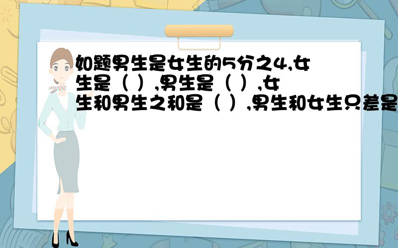 如题男生是女生的5分之4,女生是（ ）,男生是（ ）,女生和男生之和是（ ）,男生和女生只差是（ ）.再补充一下：（这些全是分数题！）8比5多几分之几5比8少几分之几