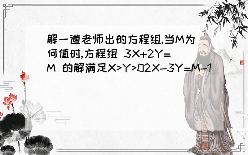 解一道老师出的方程组,当M为何值时,方程组 3X+2Y=M 的解满足X>Y>02X-3Y=M-1