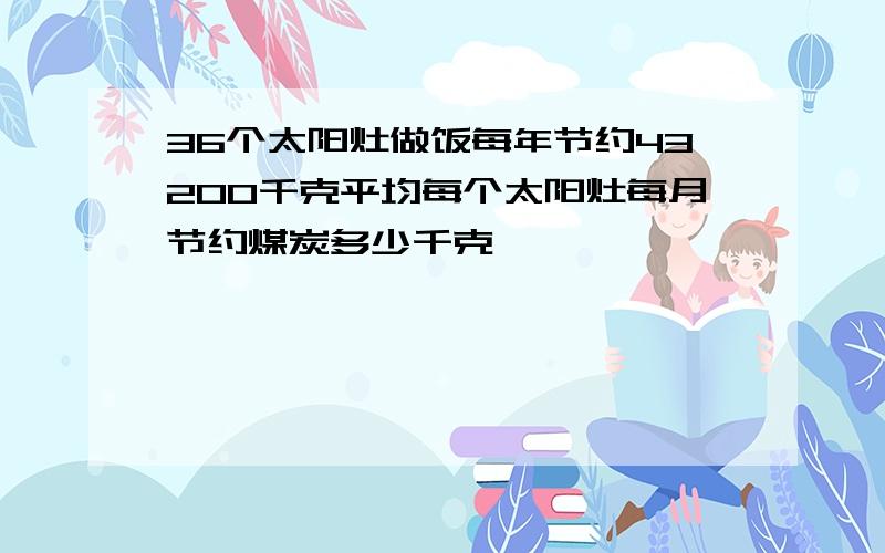 36个太阳灶做饭每年节约43200千克平均每个太阳灶每月节约煤炭多少千克