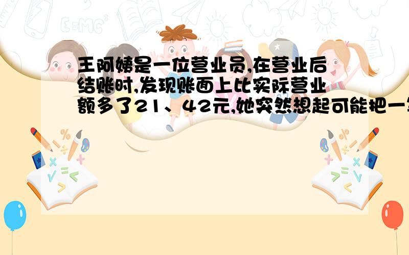 王阿姨是一位营业员,在营业后结账时,发现账面上比实际营业额多了21、42元,她突然想起可能把一笔钱的小数点点错了一位,她将购物发票与账本核对恰好如此.你知道王阿姨把多少钱记错了吗?