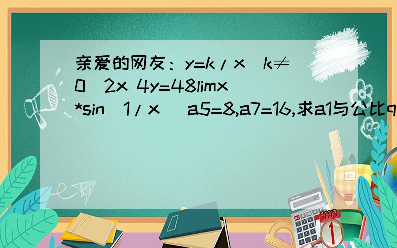 亲爱的网友：y=k/x（k≠0）2x 4y=48limx*sin(1/x) a5=8,a7=16,求a1与公比q