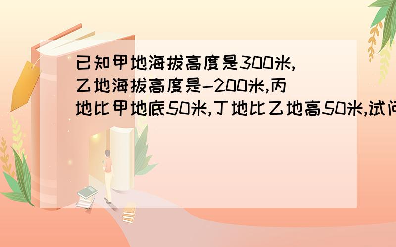 已知甲地海拔高度是300米,乙地海拔高度是-200米,丙地比甲地底50米,丁地比乙地高50米,试问：（1）丙地海拔高度为多少?丁地海拔高度为多少?（2）哪个地方最高,哪个地方最低?（3）最高处比最