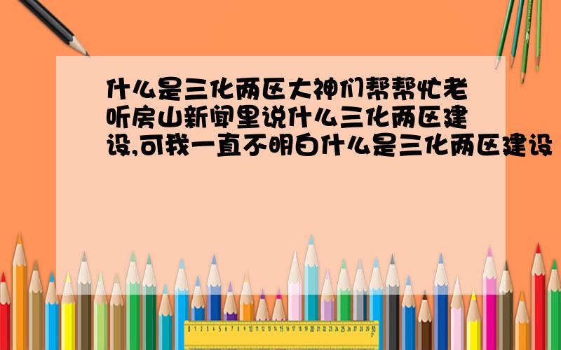 什么是三化两区大神们帮帮忙老听房山新闻里说什么三化两区建设,可我一直不明白什么是三化两区建设