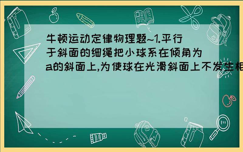 牛顿运动定律物理题~1.平行于斜面的细绳把小球系在倾角为a的斜面上,为使球在光滑斜面上不发生相对运动,斜面体水平向右运动的加速度范围和水平向左加速度的范围格式多少?2.一根弹簧左