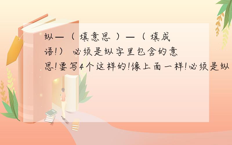 纵—（ 填意思 ）—（ 填成语!） 必须是纵字里包含的意思!要写4个这样的!像上面一样!必须是纵字里包含的意思!要写4个这样的!