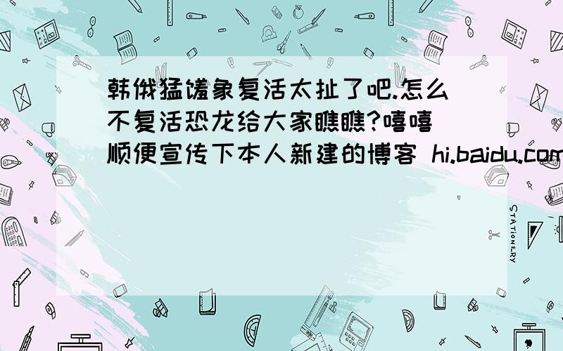 韩俄猛犸象复活太扯了吧.怎么不复活恐龙给大家瞧瞧?嘻嘻 顺便宣传下本人新建的博客 hi.baidu.com/qime_jie/blog