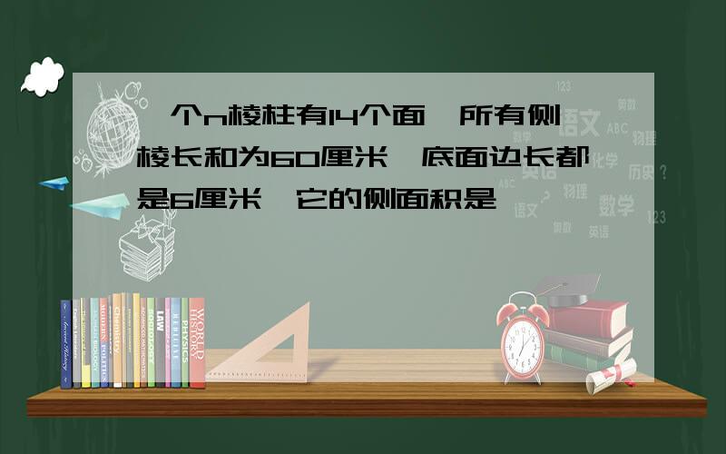 一个n棱柱有14个面,所有侧棱长和为60厘米,底面边长都是6厘米,它的侧面积是