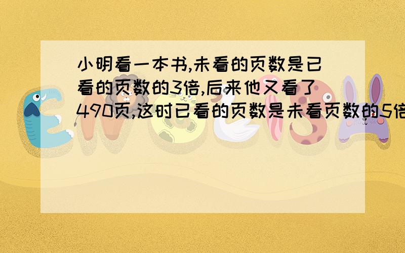 小明看一本书,未看的页数是已看的页数的3倍,后来他又看了490页,这时已看的页数是未看页数的5倍.这本书一共有多少页?求解,不要方程