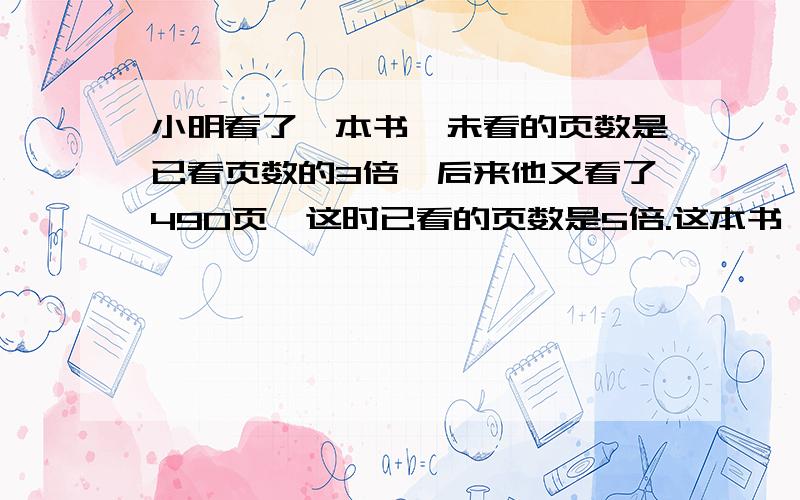 小明看了一本书,未看的页数是已看页数的3倍,后来他又看了490页,这时已看的页数是5倍.这本书一共有多少页?