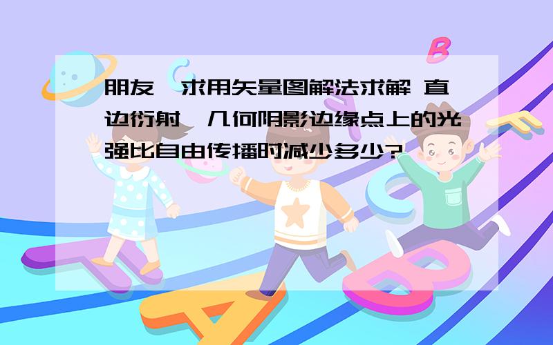 朋友,求用矢量图解法求解 直边衍射,几何阴影边缘点上的光强比自由传播时减少多少?