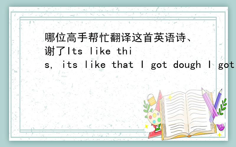 哪位高手帮忙翻译这首英语诗、谢了Its like this, its like that I got dough I got stacks. I can buy anything that I need but I gotta have you for free. I aint never paid for it in my life so why the hell would I pay for a wife. I need lo