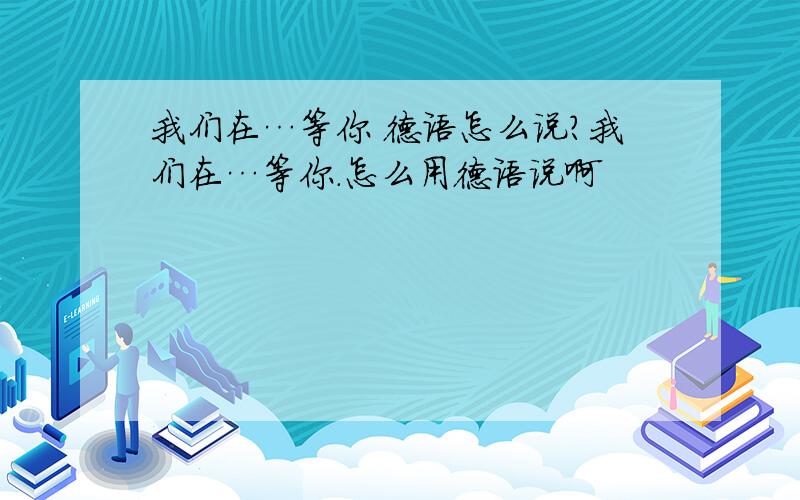 我们在…等你 德语怎么说?我们在…等你.怎么用德语说啊