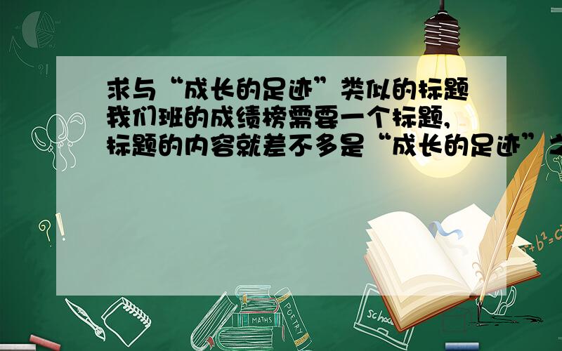 求与“成长的足迹”类似的标题我们班的成绩榜需要一个标题,标题的内容就差不多是“成长的足迹”之类的,但是老师说我的文采不够,忒俗了,让我起个文雅点儿的...各位帮帮忙啦,可以加分!