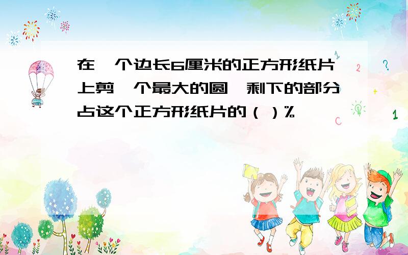 在一个边长6厘米的正方形纸片上剪一个最大的圆,剩下的部分占这个正方形纸片的（）%