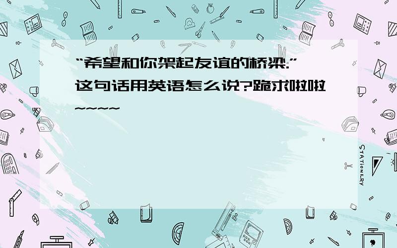 “希望和你架起友谊的桥梁.”这句话用英语怎么说?跪求啦啦~~~~