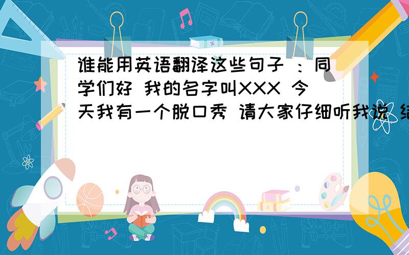 谁能用英语翻译这些句子 ：同学们好 我的名字叫XXX 今天我有一个脱口秀 请大家仔细听我说 结束：