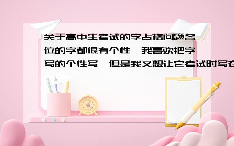 关于高中生考试的字占格问题各位的字都很有个性,我喜欢把字写的个性写,但是我又想让它考试时写在卷子上班卷的看着顺眼（有助于得分啊.）,同学都说我的字有个性,每个字单个还顺眼,可