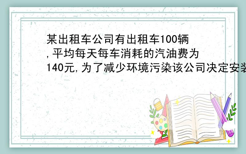 某出租车公司有出租车100辆,平均每天每车消耗的汽油费为140元,为了减少环境污染该公司决定安装改为天然气的装置,公司第一次改装部分出租车后核算：已改装的车辆每天的燃料费占剩下没