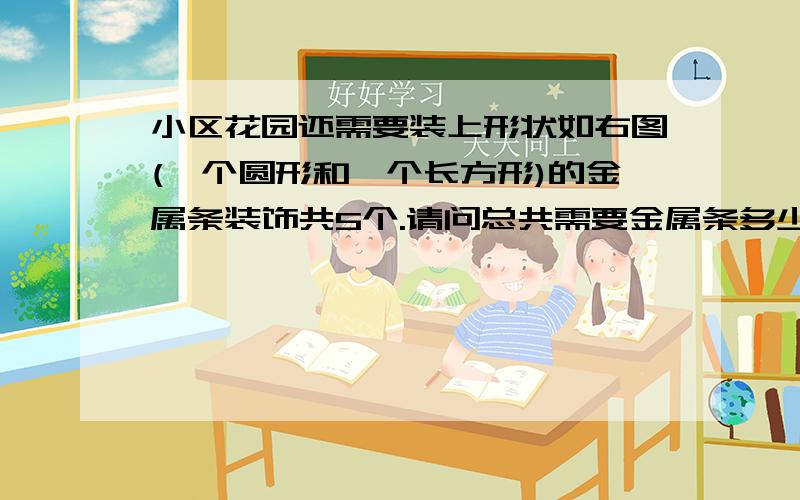 小区花园还需要装上形状如右图(一个圆形和一个长方形)的金属条装饰共5个.请问总共需要金属条多少米?圆形和长方形重叠,长方形重叠到圆形的一半,长方形长：4米宽：3米