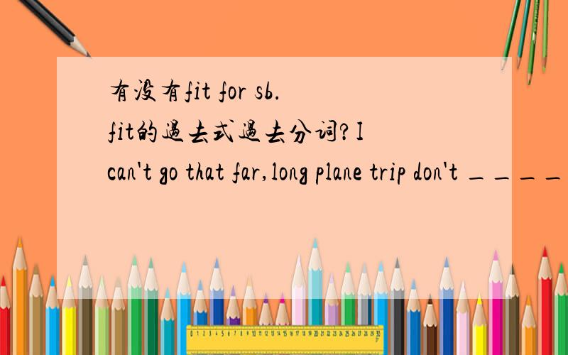 有没有fit for sb.fit的过去式过去分词?I can't go that far,long plane trip don't _____me.A agree with            B agree to             C fit for             D match with选A（C项为什么不对?for哪里用错了?能不能一个个解释