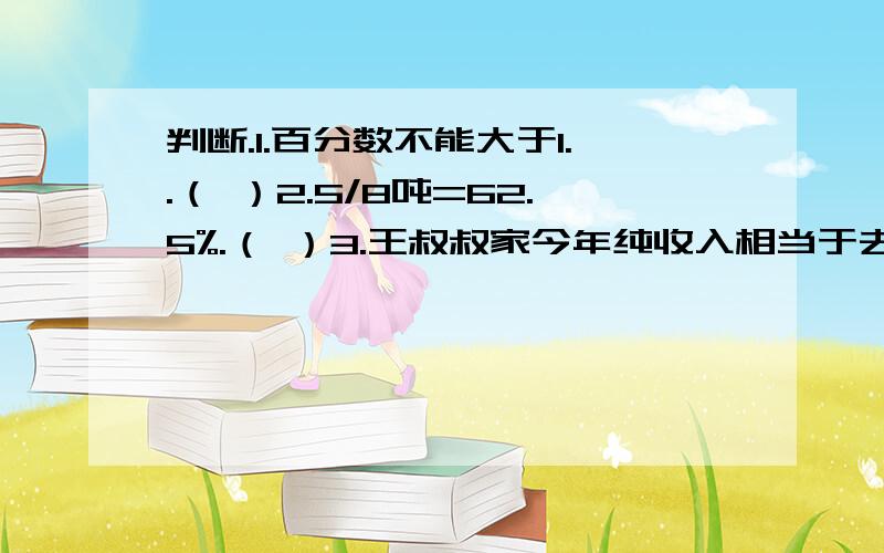 判断.1.百分数不能大于1..（ ）2.5/8吨=62.5%.（ ）3.王叔叔家今年纯收入相当于去年的110%,说明他家今年收入比去年高.（ ）4.六2班同学值98课,全部成活,成活率为98%.（ ）