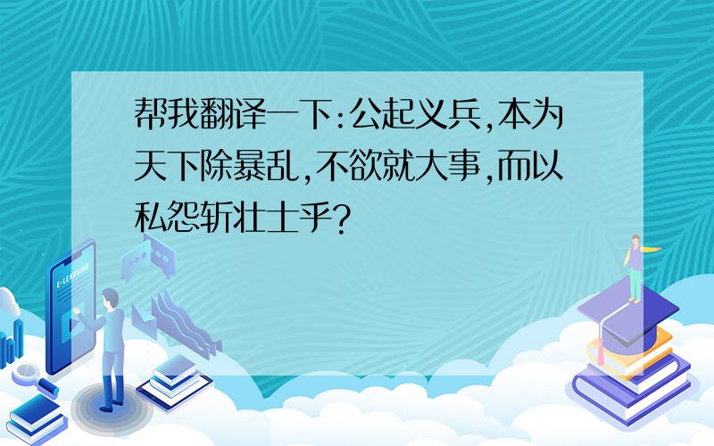 帮我翻译一下:公起义兵,本为天下除暴乱,不欲就大事,而以私怨斩壮士乎?