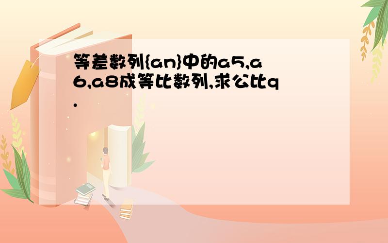 等差数列{an}中的a5,a6,a8成等比数列,求公比q.