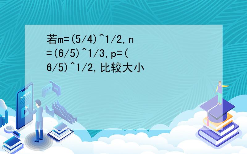 若m=(5/4)^1/2,n=(6/5)^1/3,p=(6/5)^1/2,比较大小