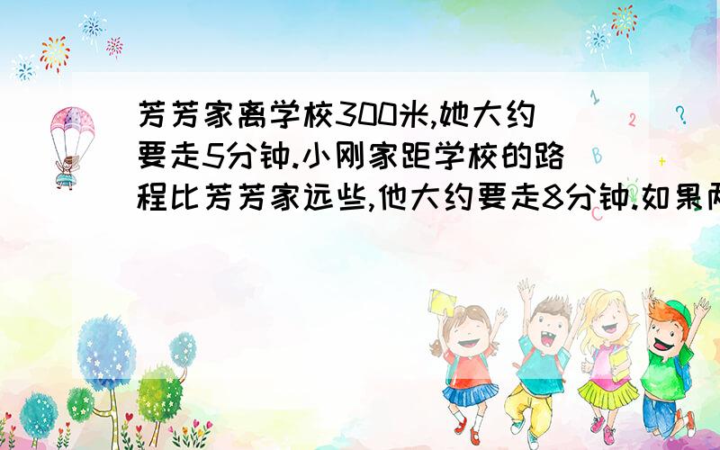 芳芳家离学校300米,她大约要走5分钟.小刚家距学校的路程比芳芳家远些,他大约要走8分钟.如果两人走路的速度相同,小刚家离学校有多少米?