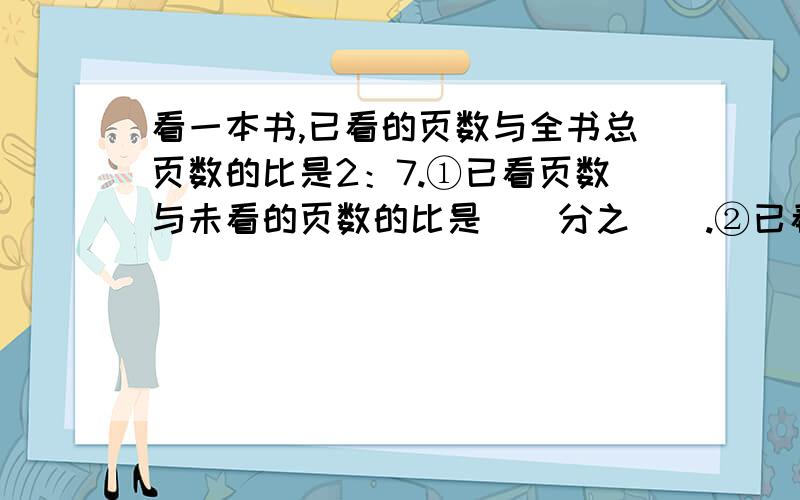 看一本书,已看的页数与全书总页数的比是2：7.①已看页数与未看的页数的比是（）分之（）.②已看页数是未看页数的（）分之（）.③未看页数是已看页数的（）分之（）.