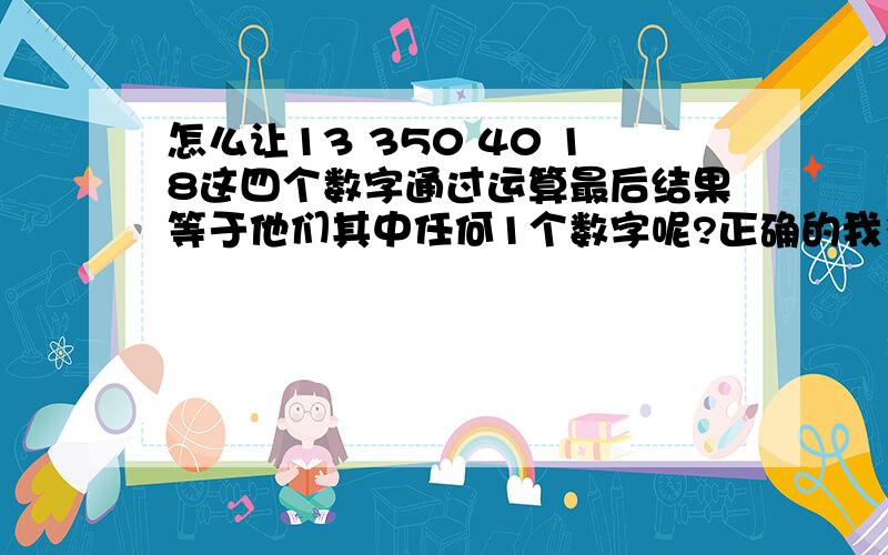 怎么让13 350 40 18这四个数字通过运算最后结果等于他们其中任何1个数字呢?正确的我多给300分其实。40 18 是我和女朋友的学号，350，是我与她出生时间的相差分，13是我与她出生日期的相差13