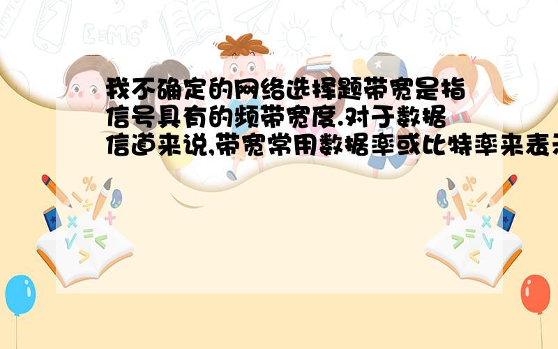 我不确定的网络选择题带宽是指信号具有的频带宽度.对于数据信道来说,带宽常用数据率或比特率来表示；对于模拟信道为说,带宽常用频率来表示.到底是对还是错,