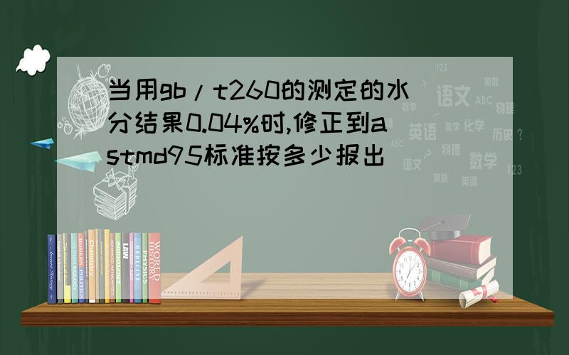 当用gb/t260的测定的水分结果0.04%时,修正到astmd95标准按多少报出