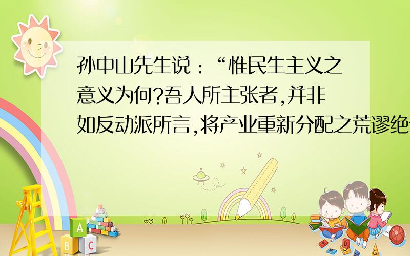 孙中山先生说：“惟民生主义之意义为何?吾人所主张者,并非如反动派所言,将产业重新分配之荒谬绝伦,但欲行一方策,使物产之供给,得按公理而互蒙利益耳.此即余所主张之民生主义的定义.