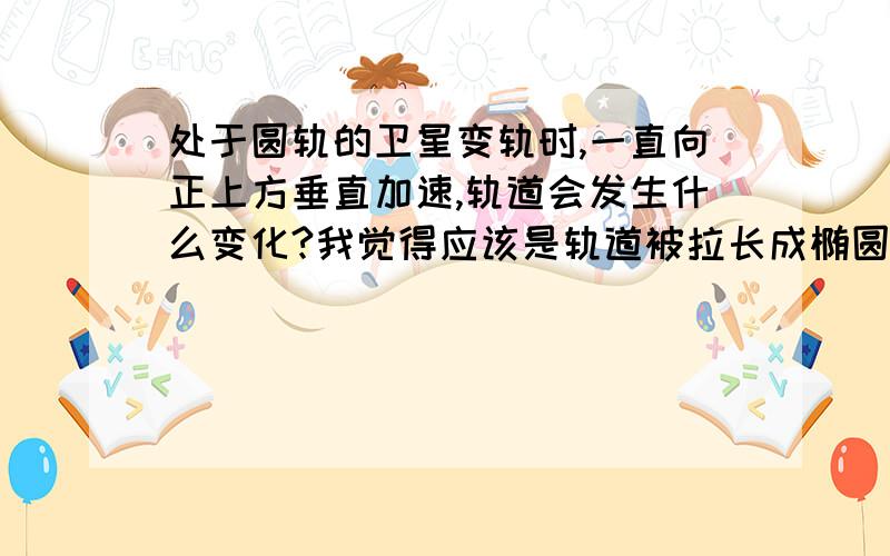 处于圆轨的卫星变轨时,一直向正上方垂直加速,轨道会发生什么变化?我觉得应该是轨道被拉长成椭圆形,并且近地点是垂直加速结束时卫星的位置.