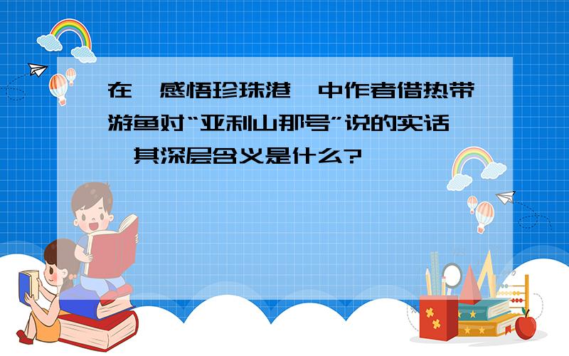 在《感悟珍珠港》中作者借热带游鱼对“亚利山那号”说的实话,其深层含义是什么?