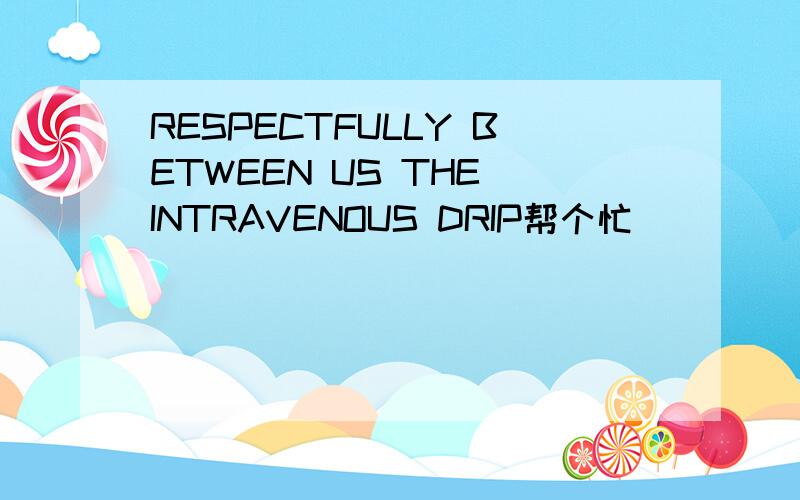 RESPECTFULLY BETWEEN US THE INTRAVENOUS DRIP帮个忙