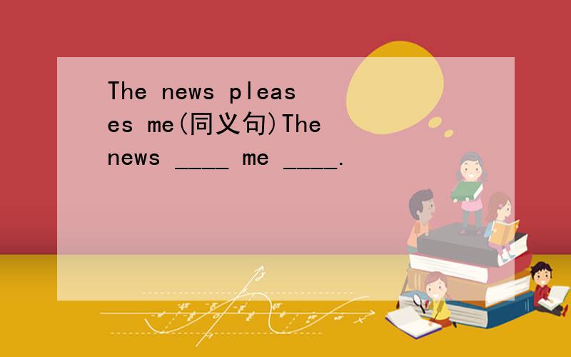 The news pleases me(同义句)The news ____ me ____.