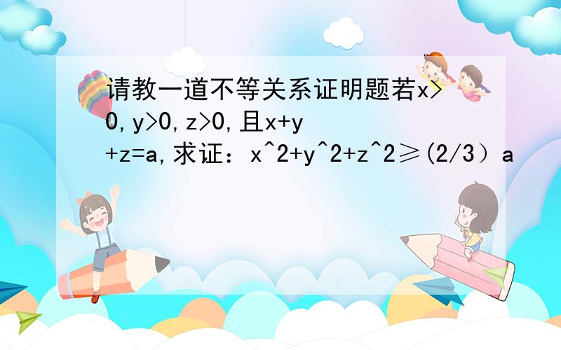 请教一道不等关系证明题若x>0,y>0,z>0,且x+y+z=a,求证：x^2+y^2+z^2≥(2/3）a