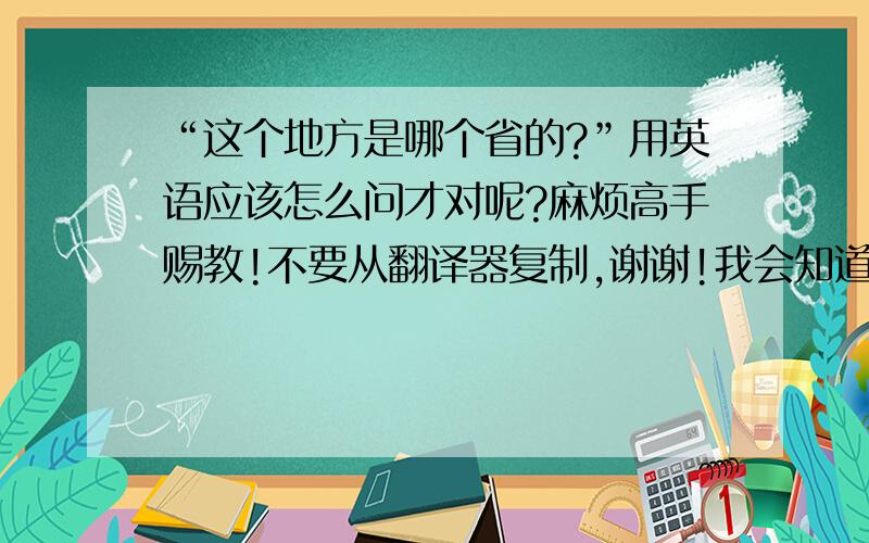 “这个地方是哪个省的?”用英语应该怎么问才对呢?麻烦高手赐教!不要从翻译器复制,谢谢!我会知道的!感激帮忙!满意的,我会采纳的噢!