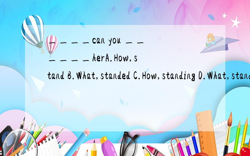 ____can you ______herA.How,stand B.What,standed C.How,standing D.What,stands