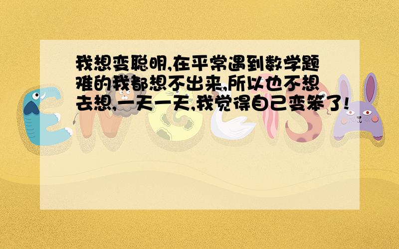 我想变聪明,在平常遇到数学题难的我都想不出来,所以也不想去想,一天一天,我觉得自己变笨了!