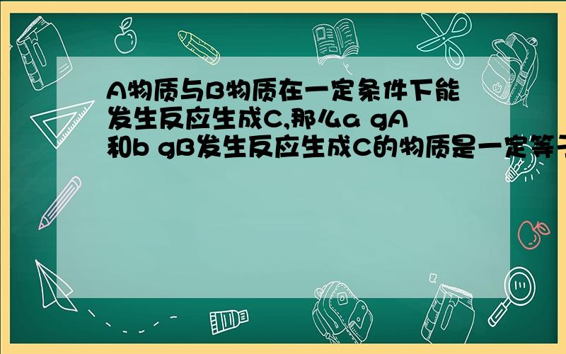 A物质与B物质在一定条件下能发生反应生成C,那么a gA和b gB发生反应生成C的物质是一定等于（a+b）g一定不大于（a+b) g选哪一个呢?