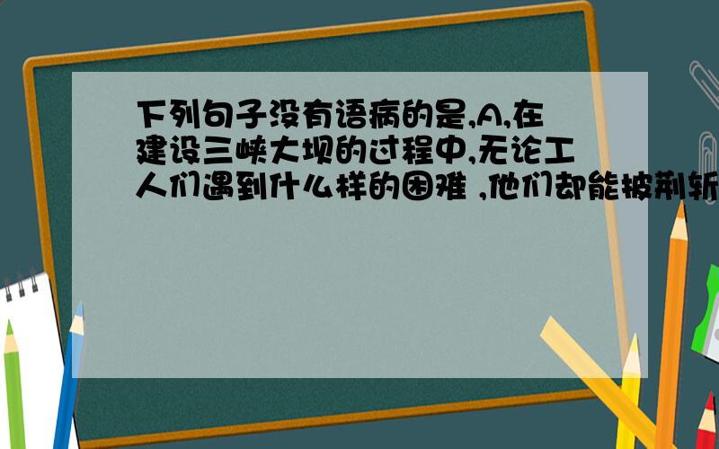 下列句子没有语病的是,A,在建设三峡大坝的过程中,无论工人们遇到什么样的困难 ,他们却能披荆斩棘下列句子没有语病的是,A,在建设三峡大坝的过程中,无论工人们遇到什么样的困难 ,他们却