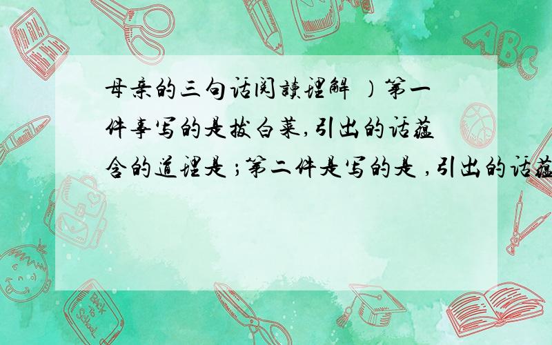 母亲的三句话阅读理解 ）第一件事写的是拔白菜,引出的话蕴含的道理是 ；第二件是写的是 ,引出的话蕴含的道理是 ；第三件事写的是 ,引出的话蕴含的道理是遇到不顺要乐观.1.它伴我走过