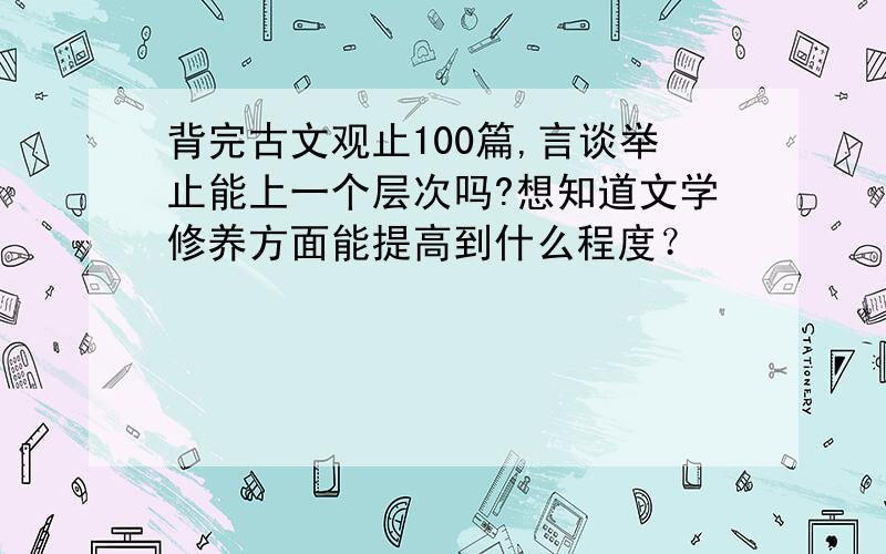 背完古文观止100篇,言谈举止能上一个层次吗?想知道文学修养方面能提高到什么程度？