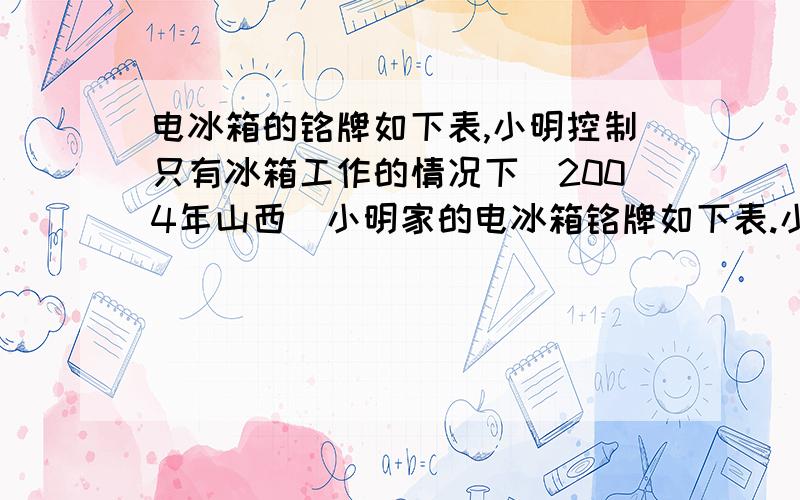 电冰箱的铭牌如下表,小明控制只有冰箱工作的情况下(2004年山西)小明家的电冰箱铭牌如下表.小明在家用电器只有冰箱工作的情况下,观察冰箱从启动到停止工作用了6min,电能表转盘转了18圈.