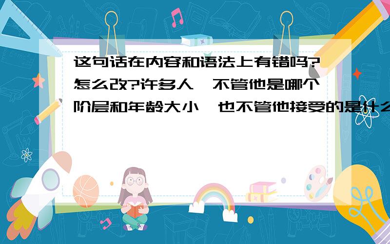 这句话在内容和语法上有错吗?怎么改?许多人,不管他是哪个阶层和年龄大小,也不管他接受的是什么样的教育和信仰,他们都能讲出一个个人同飞碟的故事来.母亲和孩子们,年轻的情侣,警察、